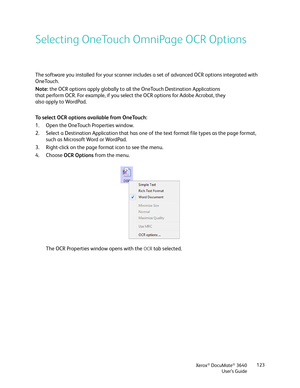 Page 123Xerox® DocuMate® 3640
User’s Guide 123
Selecting OneTouch OmniPage OCR Options
The software you installed for your scanner includes
 a set of advanced OCR options integrated with 
OneTouch.
To select OCR options available from OneTouch:
1. Open the OneTouch Properties window.
2. Select a Destination Application that has one of  the text format file types as the page format, 
such as Microsoft Word or WordPad.
3. Right-click on the page format icon to see the menu.
4. Choose  OCR Options  from the menu....