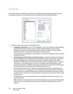 Page 124Xerox® DocuMate® 3640
User’s Guide
124
The OCR Tab
The options shown on the OCR tab window are for 
spellchecking scanned text, replacing missing or 
unrecognized characters, and setting the speed and quality levels of the OCR processing.
1. Choose the options you want from the OCR window.
•Languages in Document —click on the language(s) in list that correspond to the languages 
in the documents to be scanned. You can click on multiple languages. These are the 
languages that will be recognized during th...