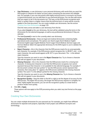 Page 125Xerox® DocuMate® 3640
User’s Guide 125
•
User Dictionary —a user dictionary is your personal  dictionary with words that you want the 
OCR engine to reference for better accuracy when converting the document into editable 
text. For example, if you scan documents with  highly technical terms or acronyms not found 
in typical dictionaries, you can add them to yo ur personal dictionary. You can also add names 
that you expect to be in the  documents too. This way, as th e OCR process recognizes each...