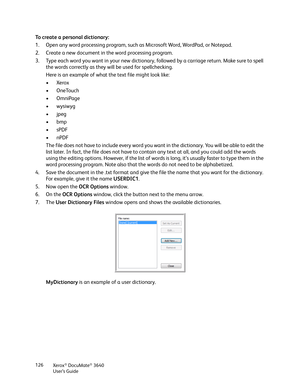 Page 126Xerox® DocuMate® 3640
User’s Guide
126
To create a personal dictionary:
1. Open any word processing program, such as Microsoft Word, WordPad, or Notepad.
2. Create a new document in the word processing program. 
3. Type each word you want in your new dictionary, followed by a carriage return. Make sure to spell 
the words correctly as they will be used for spellchecking.
Here is an example of what the text file might look like:
•Xerox
•OneTouch
• OmniPage
•wysiwyg
•jpeg
•bmp
•sPDF
•nPDF
The file does not...