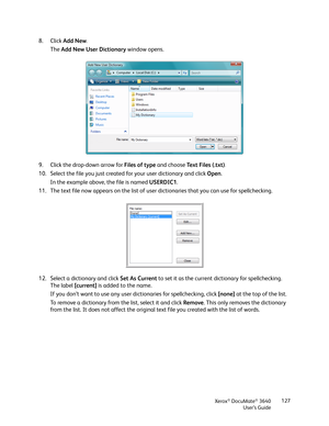 Page 127Xerox® DocuMate® 3640
User’s Guide 127
8. Click 
Add New. 
The  Add New User Dictionary  window opens. 
9. Click the drop-down arrow for  Files of type and choose Text Files (.txt)
.
10. Select the file you just created for your user dictionary and click  Open.
In the example above, the file is named  USERDIC1.
11. The text file now appears on the list of user dictionaries that you can use for spellchecking.
12. Select a dictionary and click  Set As Current to set it as the current dictionary for...