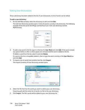 Page 128Xerox® DocuMate® 3640
User’s Guide
128
Editing User Dictionaries
Once a dictionary has been added to the list of us
er dictionaries, its list of words can be edited.
To edit a user dictionary:
1. On the Add New window, select the dictionary to edit and click  Edit.
The Edit User Dictionary window opens. It lists the words currently in the dictionary. The following 
example shows the words OmniPage and OneTou ch are in the user dictionary named 
MyDictionary.
2. To add a new word to the list, type it in...