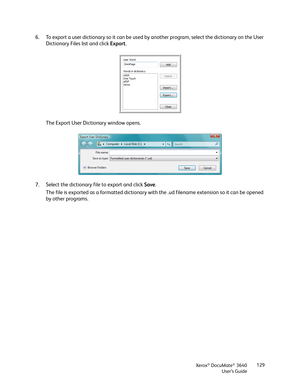 Page 129Xerox® DocuMate® 3640
User’s Guide 129
6. To export a user dictionary so it can be used by another program, select the dictionary on the User 
Dictionary Files list and click  Export. 
The Export User Dict ionary window opens.
7. Select the dictionary file to export and click  Save.
The file is exported as a formatted dictionary with the .ud filename extension so it can be opened 
by other programs. 