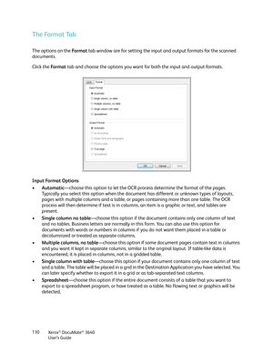 Page 130Xerox® DocuMate® 3640
User’s Guide
130
The Format Tab
The options on the 
Fo r m a t tab window are for setting the input and output formats for the scanned 
documents.
Click the  Fo r m a t tab and choose the options you want fo r both the input and output formats.
Input Format Options
• Automatic —choose this option to let the OCR proc ess determine the format of the pages. 
Typically you select this option when the docume nt has different or unknown types of layouts, 
pages with multiple columns and a...