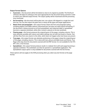 Page 131Xerox® DocuMate® 3640
User’s Guide 131
Output Format Options
•
Automatic —the document will be formatted as close to its original as possible. The OneTouch 
software will adjust its settings to the most ap propriate for the document being scanned in order 
to match your selected output format. The output  quality will be maximized and the processing 
time minimized.
• No formatting —the document will be plain text, one column, left-aligned in a single font and 
font size. You can then export the plain...