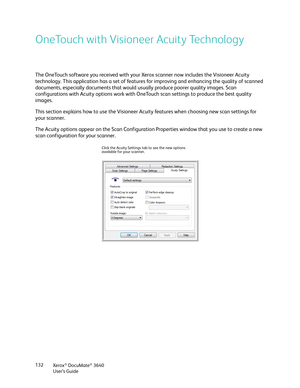 Page 132Xerox® DocuMate® 3640
User’s Guide
132
OneTouch with Visioneer Acuity Technology
The OneTouch software you received with your Xerox scanner now includes the Visioneer Acuity 
technology. This application has a set of features 
for improving and enhancing the quality of scanned 
documents, especially documents that would  usually produce poorer quality images. Scan 
configurations with Acuity options work with OneT ouch scan settings to produce the best quality 
images.
This section explains how to use...