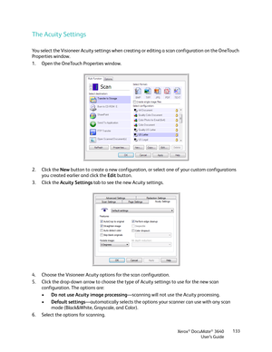 Page 133Xerox® DocuMate® 3640
User’s Guide 133
The Acuity Settings
You select the Visioneer Acuity settings when creating
 or editing a scan configuration on the OneTouch 
Properties window. 
1. Open the OneTouch Properties window.
2. Click the  New button to create a new configuration, or  select one of your custom configurations 
you created earlier and click the  Edit button.
3. Click the  Acuity Settings  tab to see the new Acuity settings.
4. Choose the Visioneer Acuity options for the scan configuration....