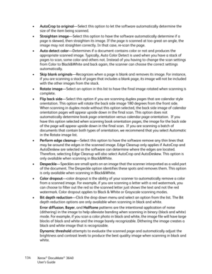 Page 134Xerox® DocuMate® 3640
User’s Guide
134
•
AutoCrop to original —Select this option to let the so ftware automatically determine the 
size of the item being scanned.
• Straighten image —Select this option to have the so ftware automatically determine if a 
page is skewed, then straighten its image. If the page is scanned at too great an angle, the 
image may not straighten correctly.  In that case, re-scan the page.
• Auto detect color —Determines if a document contains color or not and produces the...