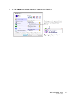 Page 135Xerox® DocuMate® 3640
User’s Guide 135
7. Click 
OK or  Apply  to add the Acuity options to your scan configuration.
The Acuity icon on the top of the OneTouch 
Panel and on the scan configuration remind 
you that the scan will use the Acuity 
settings.
The summary of the scan settings also 
indicates Acui ty settings. 