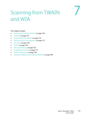 Page 139Xerox® DocuMate® 3640
User’s Guide 139
7Scanning from TWAIN 
and WIA
This chapter includes:
•
Accessing the Scanner Interface  on page 140
• Scanning on page 141
• Using the Preview Window  on page 143
• Document Source  Configuration on page 151
• Summary  on page 155
• Presets  on page 156
• Document Settings  on page 161
• Image Enhancements  on page 171
• Driver Configuration on page 184
• Hardware Properties and Interface Behavior  on page 186 