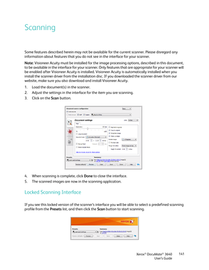 Page 141Xerox® DocuMate® 3640
User’s Guide 141
Scanning
Some features described herein may not be available for the current scanner. Please disregard any 
information about features that you do not see in the interface for your scanner.
Note: 
Visioneer Acuity must be installed for the image  processing options, described in this document, 
to be available in the interface for your scanner. Only  features that are appropriate for your scanner will 
be enabled after Visioneer Acuity is installed. Vi sioneer...