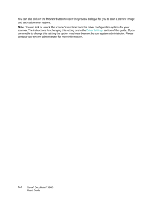 Page 142Xerox® DocuMate® 3640
User’s Guide
142
Yo u  c a n  a l s o  c l i c k  o n  t h e  Preview
 button to open the preview dialogue  for you to scan a preview image 
and set custom scan regions.
Note:  You can lock or unlock the scanner’s interface from the driver configuration options for your 
scanner. The instructions for changing this setting are in the  Driver Settings section of this guide. If you 
are unable to change this setting the option may have  been set by your system administrator. Please...