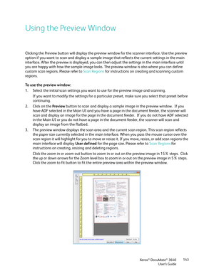 Page 143Xerox® DocuMate® 3640
User’s Guide 143
Using the Preview Window
Clicking the Preview button will display the preview window for the scanner interface. Use the preview 
option if you want to scan and display a sample im
age that reflects the current settings in the main 
interface. After the preview is displayed, you can then adjust the settings in the main interface until 
you are happy with how the sample image looks. The preview window is also where you can define 
custom scan regions. Please refer to...