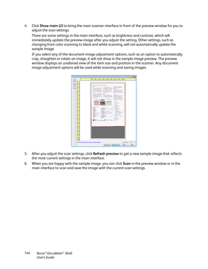 Page 144Xerox® DocuMate® 3640
User’s Guide
144
4. Click 
Show main UI  to bring the main scanner interface in  front of the preview window for you to 
adjust the scan settings. 
There are some settings in the main interface, such as brightness and contrast, which will 
immediately update the preview image after you adjust the setting. Other settings, such as 
changing from color scanning to black and white scanning, will not automatically update the 
sample image.
If you select any of the document image...