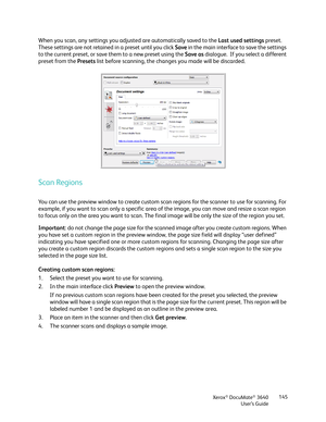 Page 145Xerox® DocuMate® 3640
User’s Guide 145
When you scan, any settings you adjusted are automatically saved to the 
Last used settings preset.  
These settings are not retained in a preset until you click  Save in the main interface to save the settings 
to the current preset, or save them to a new preset using the  Save as dialogue.  If you select a different 
preset from the Presets  list before scanning, the changes you made will be discarded.
Scan Regions
You can use the preview window to create custom...