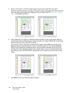 Page 146Xerox® DocuMate® 3640
User’s Guide
146
5. Move or resize region 1 until the sample image area you want is within the scan region. 
Resize the region by clicking on one edge of th e region outline and dragging the mouse. Move the 
region by clicking in the region then  dragging the mouse. Please refer to  Move, Resize, or Delete 
Regions  for detailed instructions.
6. Create additional scan regions as needed by clicking anywhere in the sample image, hold your  mouse button down, and then drag your mouse...