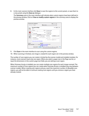 Page 147Xerox® DocuMate® 3640
User’s Guide 147
8. In the main scanner interface click 
Save to save the regions to the current preset, or save them to 
a new preset using the  Save as dialogue.
The  Summary  area in the main interface will indicate when custom regions have been defined in 
the preview window. Click on  View or modify custom regions  in the summary area to display the 
preview window.
9. Click  Scan in the main interface to scan using the custom regions.
10. When scanning is finished, one image...