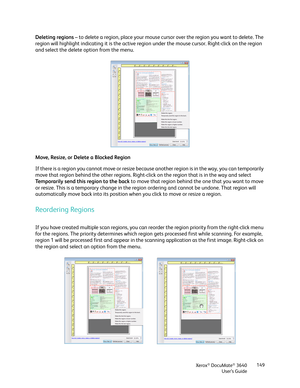 Page 149Xerox® DocuMate® 3640
User’s Guide 149
Deleting regions
 – to delete a region, place your mouse curs or over the region you want to delete. The 
region will highlight indicating it is the active re gion under the mouse cursor. Right-click on the region 
and select the delete option from the menu.
Move, Resize, or Delete a Blocked Region
If there is a region you cannot move or resize becaus e another region is in the way, you can temporarily 
move that region behind the other regions. Right-cl ick on the...