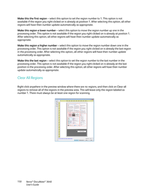 Page 150Xerox® DocuMate® 3640
User’s Guide
150
Make this the first region
 – select this option to set the regi on number to 1. This option is not 
available if the region you right-clicked on is already  at position 1. After selecting this option, all other 
regions will have their number update automatically as appropriate. 
Make this region a lower number  – select this option to move the region number up one in the 
processing order. This option is not available if the  region you right-clicked on is already...