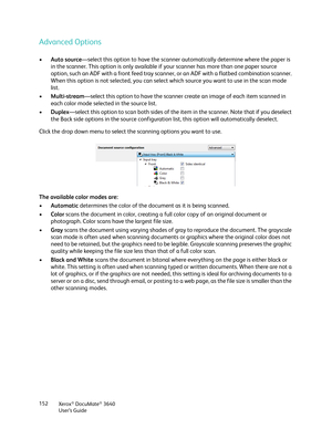 Page 152Xerox® DocuMate® 3640
User’s Guide
152
Advanced Options
•
Auto source —select this option to have the scanner  automatically determine where the paper is 
in the scanner. This option is only available if your scanner has more than one paper source 
option, such an ADF with a front feed tray scanner, or an ADF with a flatbed combination scanner. 
When this option is not selected, you can select  which source you want to use in the scan mode 
list.
• Multi-stream —select this option to have the scanner cr...