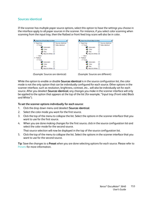 Page 153Xerox® DocuMate® 3640
User’s Guide 153
Sources identical
If the scanner has multiple paper source options, se
lect this option to have the settings you choose in 
the interface apply to all paper sources in the scanne r. For instance, if you select color scanning when 
scanning from the input tray, then the flatbed or front feed tray scans will also be in color. 
While the option to enable or disable  Sources identical is in the source configuration list, the color 
mode is not the only option that can...