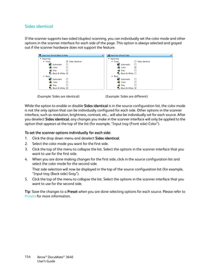 Page 154Xerox® DocuMate® 3640
User’s Guide
154
Sides identical
If the scanner supports two-sided 
(duplex) scanning, you can individually set the color mode and other 
options in the scanner interface for each side of th e page. This option is always selected and grayed 
out if the scanner hardware does not support the feature.
While the option to enable or disable  Sides identical is in the source configur ation list, the color mode 
is not the only option that can be individually configured for each side....