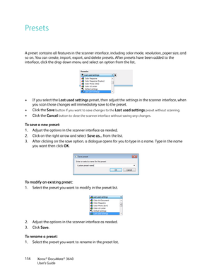 Page 156Xerox® DocuMate® 3640
User’s Guide
156
Presets
A preset contains all features in the scanner interf
ace, including color mode, resolution, paper size, and 
so on. You can create, import, export, and delete presets. After presets have been added to the 
interface, click the drop down menu and select an option from the list.
• If you select the Last used settings  preset, then adjust the settings in the scanner interface, when 
you scan those changes will immediately save to the preset.
• Click the  Save...