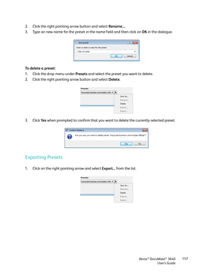 Page 157Xerox® DocuMate® 3640
User’s Guide 157
2. Click the right pointing
 arrow button and select Rename....
3. Type an new name for the preset in  the name field and then click on OK in the dialogue.
To delete a preset:
1. Click the drop menu under  Presets and select the preset you want to delete.
2. Click the right pointing  arrow button and select Delete.
3. Click  Ye s when prompted to confirm that you want  to delete the currently selected preset.
Exporting Presets
1. Click on the right pointing arrow...