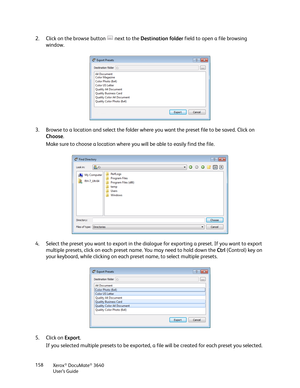 Page 158Xerox® DocuMate® 3640
User’s Guide
158
2. Click on the browse button   next to the 
Destination folder field to open a file browsing 
window. 
3. Browse to a location and select the folder where  you want the preset file to be saved. Click on 
Choose .
Make sure to choose a location where you will be able to easily find the file.
4. Select the preset you want to export in the dial ogue for exporting a preset. If you want to export 
multiple presets, click on each preset  name. You may need to hold down...