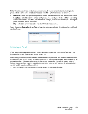 Page 159Xerox® DocuMate® 3640
User’s Guide 159
Note: 
the software will look for duplicate preset names.  If you see a notification indicating that a 
preset with the same name already exists, sele ct one of the options on-screen to continue. 
• Overwrite—select this option to replace the current pres et with the one you selected from the list.
• Keep both —select this option to keep both presets. The preset you selected will have a counting 
number added to the end of the preset name; for  example, “Custom...