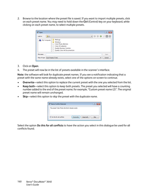 Page 160Xerox® DocuMate® 3640
User’s Guide
160
2. Browse to the location where the preset file is sa
ved. If you want to import multiple presets, click 
on each preset name. You may need to hold down the  Ctrl (Control) key on your keyboard, while 
clicking on each preset name, to select multiple presets.
3. Click on  Open. 
4. The preset will now be in the list of presets available in the scanner's interface.
Note:  the software will look for duplicate preset names.  If you see a notification indicating...