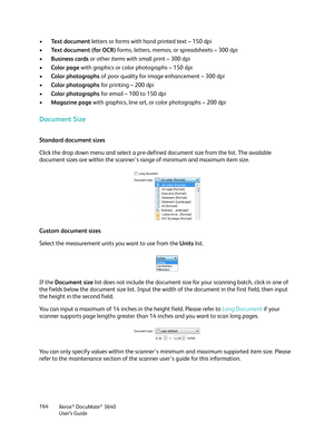 Page 164Xerox® DocuMate® 3640
User’s Guide
164
•
Text document  letters or forms with hand printed text – 150 dpi
• Text document (for OCR)  forms, letters, memos, or spreadsheets – 300 dpi
• Business cards  or other items with small print – 300 dpi
• Color page with graphics or color photographs – 150 dpi
• Color photographs of poor quality for image enhancement – 300 dpi
• Color photographs for printing – 200 dpi
• Color photographs for email – 100 to 150 dpi
• Magazine page  with graphics, line art, or color...