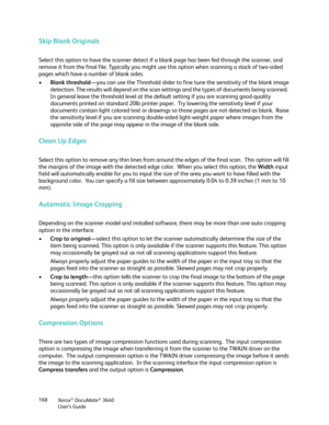 Page 168Xerox® DocuMate® 3640
User’s Guide
168
Skip Blank Originals
Select this option to have the scanner detect if 
a blank page has been fed through the scanner, and 
remove it from the final file. Typically you might us e this option when scanning a stack of two-sided 
pages which have a number of blank sides.
• Blank threshold —you can use the Threshold slider to fine  tune the sensitivity of the blank image 
detection. The results will depend on the scan se ttings and the types of documents being scanned....