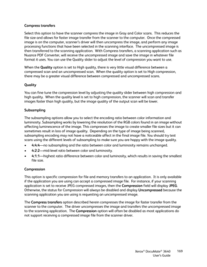 Page 169Xerox® DocuMate® 3640
User’s Guide 169
Compress transfers
Select this option to have the scanner compress th
e image in Gray and Color scans.  This reduces the 
file size and allows for faster image transfer from  the scanner to the computer.  Once the compressed 
image is on the computer, scanner’ s driver will then uncompress the image, and perform any image 
processing functions that have been selected in th e scanning interface.  The uncompressed image is 
then transferred to the scanning...