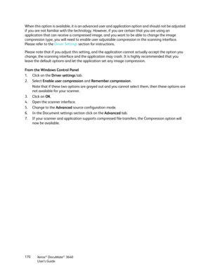 Page 170Xerox® DocuMate® 3640
User’s Guide
170
When this option is available, it is an advanced us
er and application option and should not be adjusted 
if you are not familiar with the technology. However, if you are certain that you are using an 
application that can receive a compressed image,  and you want to be able to change the image 
compression type, you will need to enable user adjustable compression in the scanning interface. 
Please refer to the  Driver Settings section for instructions.
Please note...