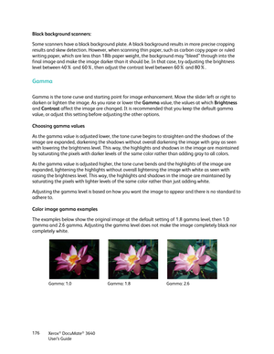 Page 176Xerox® DocuMate® 3640
User’s Guide
176
Black background scanners:
Some scanners have a black background plate. A bl
ack background results in more precise cropping 
results and skew detection. However, when scanning  thin paper, such as carbon copy paper or ruled 
writing paper, which are less than 18lb paper we ight, the background may “bleed” through into the 
final image and make the image darker than it shou ld be. In that case, try adjusting the brightness 
level between 40% and 60%, then adjust the...