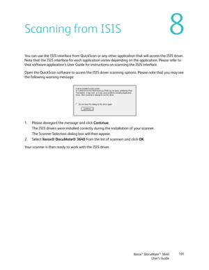 Page 191Xerox® DocuMate® 3640
User’s Guide 191
8Scanning from ISIS
You can use the ISIS interface from QuickScan or any other application that will access the ISIS driver. 
Note that the ISIS interface for each application varies depending on the application. Please refer to 
that software application’s User
 Guide for instructions on scanning the ISIS interface. 
Open the QuickScan software to acce ss the ISIS driver scanning options. Please note that you may see 
the following warning message:
1. Please...