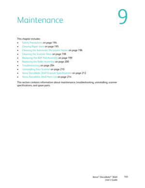 Page 193Xerox® DocuMate® 3640
User’s Guide 193
9Maintenance
This chapter includes:
•
Safety Precautions  on page 194
• Clearing Paper Jams  on page 195
• Cleaning the Automatic Document Feeder  on page 196
• Cleaning the Scanner Glass  on page 198
• Replacing the ADF Pad Assembly  on page 199
• Replacing the Roller Assembly  on page 200
• Troubleshooting  on page 204
• Uninstalling Your Scanner  on page 210
• Xerox DocuMate 3640 Scanner Specifications  on page 212
• Xerox DocuMate 3640 Parts List  on page 214...
