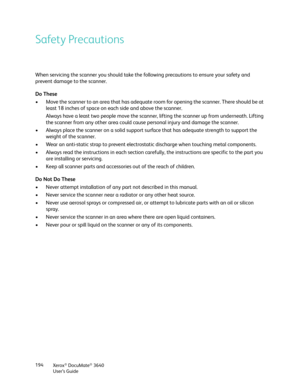 Page 194Xerox® DocuMate® 3640
User’s Guide
194
Safety Precautions
When servicing the scanner you should take the following precautions to ensure your safety and 
prevent damage to the scanner.
Do These
• Move the scanner to an area that has adequate ro
om for opening the scanner. There should be at 
least 18 inches of space on each side and above the scanner.
Always have a least two people move the scanner,  lifting the scanner up from underneath. Lifting 
the scanner from any other area could cause  personal...