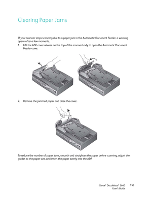 Page 195Xerox® DocuMate® 3640
User’s Guide 195
Clearing Paper Jams
If your scanner stops scanning due to a paper 
jam in the Automatic Document Feeder, a warning 
opens after a few moments.
1. Lift the ADF cover release on the top of the  scanner body to open the Automatic Document 
Fe e d e r  c o ve r .
2. Remove the jammed paper and close the cover.
To reduce the number of paper jams, smooth and straighten the paper before scanning, adjust the 
guides to the paper size, and inse rt the paper evenly into the ADF 