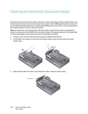 Page 196Xerox® DocuMate® 3640
User’s Guide
196
Cleaning the Automatic Document Feeder
Cleaning the inside of the scanner helps to keep 
your scanner operating at optimum performance. You 
should clean the inside of the scanner at least once  a week or after 5,000 pages have been scanned. If 
you are getting frequent paper jams, multiple pages feeding at the same time, or you’re seeing lines in 
the scanned image, it is  time to clean the scanner.
Note:  Be careful when cleaning the rollers. All of the  rollers,...