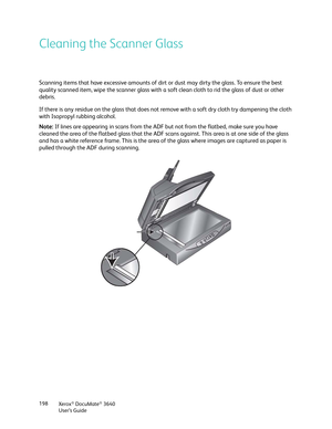 Page 198Xerox® DocuMate® 3640
User’s Guide
198
Cleaning the Scanner Glass
Scanning items that have excessive amounts of dirt or dust may dirty the glass. To ensure the best 
quality scanned item, wipe the scanner glass with a soft clean cloth to rid the glass of dust or other 
debris.
If there is any residue on the glass that does not 
remove with a soft dry cloth try dampening the cloth 
with Isopropyl rubbing alcohol.
Note:  If lines are appearing in scans from the ADF but not from the flatbed, make sure you...