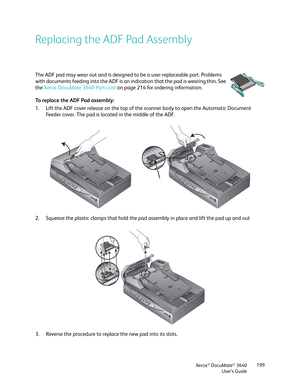 Page 199Xerox® DocuMate® 3640
User’s Guide 199
Replacing the ADF Pad Assembly
The ADF pad may wear out and is designed to be a user-replaceable part. Problems 
with documents feeding into th
e ADF is an indication that the pad is wearing thin. See 
the  Xerox DocuMate 3640 Parts List  on page 214 for ordering information.
To replace the ADF Pad assembly:
1. Lift the ADF cover release on the top of the  scanner body to open the Automatic Document 
Feeder cover. The pad is located in the middle of the ADF.
2....