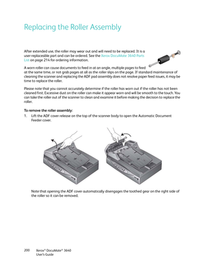 Page 200Xerox® DocuMate® 3640
User’s Guide
200
Replacing the Roller Assembly
After extended use, the roller may wear out and will need to be replaced. It is a 
user-replaceable part and can be ordered. See the 
Xerox DocuMate 3640 Parts 
List  on page 214 for ordering information.
A worn roller can cause documents to feed in at an angle, multiple pages to feed 
at the same time, or not grab pages at all as the ro ller slips on the page. If standard maintenance of 
cleaning the scanner and replacing the ADF pad...