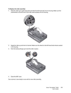 Page 203Xerox® DocuMate® 3640
User’s Guide 203
To Replace the roller assembly:
1. Hold the roller by its right hand side and slide th
e left hand side into its housing. Make sure the 
small wheel on the left end of the roller seats properly into its housing.
2. Angle the roller up and into its channel. Make su re the wheel on the left hand side remains seated 
in its housing.
3. Push the locking flange up to lock the roller in place.
4. Close the ADF cover.
Your scanner is now ready to scan with its new roller...