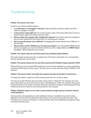 Page 204Xerox® DocuMate® 3640
User’s Guide
204
Troubleshooting
Problem: The scanner won’t scan. 
Check for one of these possible problems:
•
Is a cable loose or not plugged in securely?  Inspect all cable connections. Make sure all the 
cables are plugged in securely.
• Is the scanner’s status light on?  Turn on the scanner’s power. If the status light doesn’t come on, 
plug the power supply into another electrical outlet.
• Did you restart the computer after installing the software?  If you didn’t restart the...