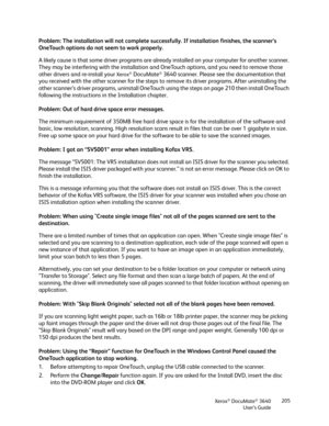 Page 205Xerox® DocuMate® 3640
User’s Guide 205
Problem: The installation will not complete succe
ssfully. If installation finishes, the scanner’s 
OneTouch options do not seem to work properly.
A likely cause is that some driver programs are already installed on your computer for another scanner. 
They may be interfering with the installation and  OneTouch options, and you need to remove those 
other drivers and re-install your 
Xerox® DocuMate® 3640 scanner. Please see the documentation that 
you received with...