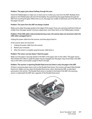 Page 207Xerox® DocuMate® 3640
User’s Guide 207
Problem: The paper jams about halfway through the scan. 
Check the Flatbed glass to make sure no items are on it when you scan from the ADF. Multiple items 
placed on the Flatbed glass will raise the lid slig
htly, thus preventing the pages feeding through the 
ADF from touching the glass. When  that occurs, the pages are unable to feed back out of the ADF and 
the pages can jam.
Problem: The scans from the ADF are always crooked.
Make sure to align the paper guides...