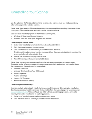 Page 210Xerox® DocuMate® 3640
User’s Guide
210
Uninstalling Your Scanner
Use the options in the Windows Control Panel to 
remove the scanner driver and modules, and any 
other software provided with the scanner.
Please leave the scanner’s USB cable plugged into the computer while uninstalling the scanner driver. 
Unplug the USB cable when directed to do so in the instructions below.
Open the list of installed programs in the Windows Control panel.
• Windows XP: Open Add/Remove Programs
• Windows Vista and later:...