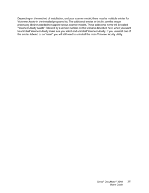 Page 211Xerox® DocuMate® 3640
User’s Guide 211
Depending on the method of installation, and your scanner model, there may be multiple entries for 
Visioneer Acuity in the installed programs list. The additional entries in this list are the image 
processing libraries needed to support various scanner models. These additional items will be called 
“Visioneer Acuity Assets” followed by a version numb
er. In the scenario described here, when you want 
to uninstall Visioneer Acuity make  sure you select and...
